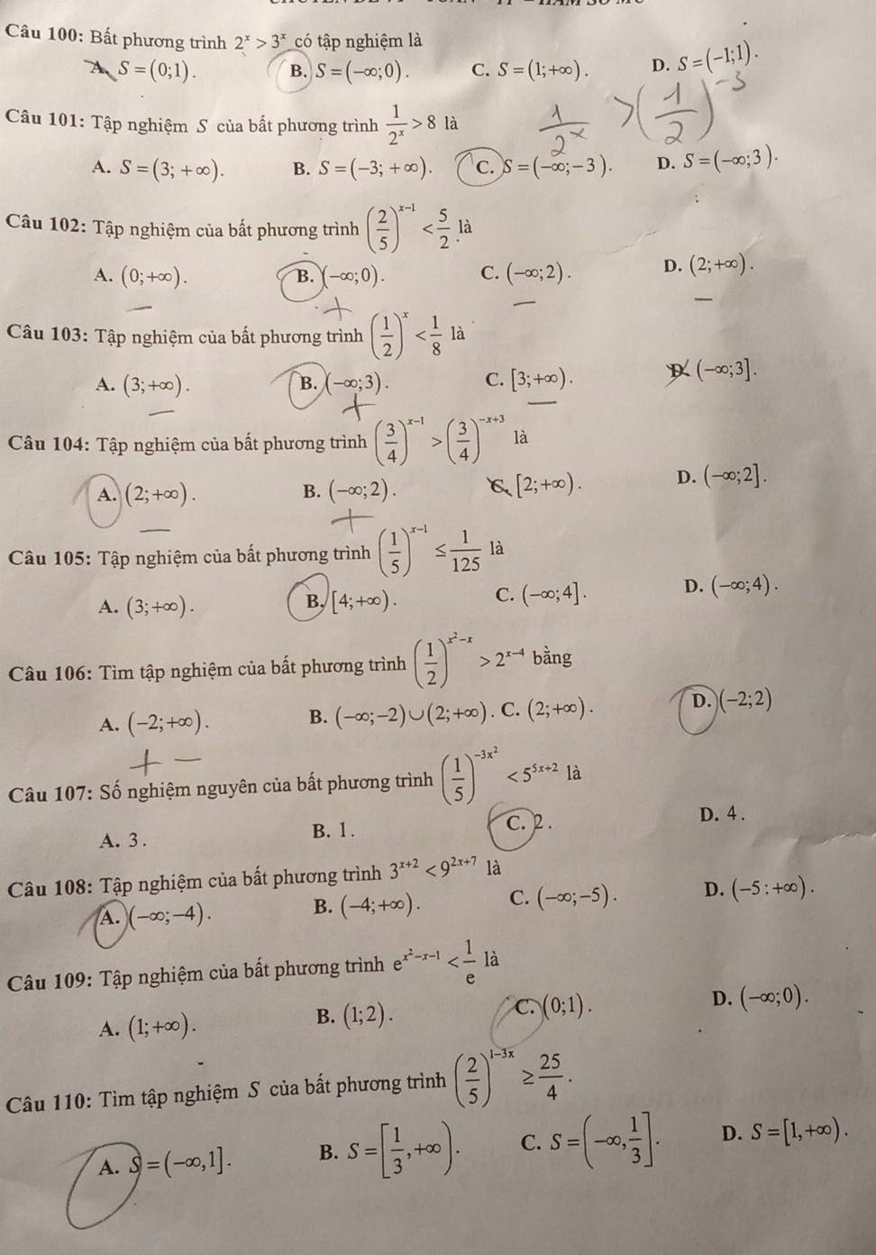 Bất phương trình 2^x>3^x có tập nghiệm là
4 S=(0;1). B. S=(-∈fty ;0). C. S=(1;+∈fty ). D. S=(-1;1).
Câu 101: Tập nghiệm S của bất phương trình  1/2^x >8 là
A. S=(3;+∈fty ). B. S=(-3;+∈fty ). C. S=(-∈fty ;-3). D. S=(-∈fty ;3).
Câu 102: Tập nghiệm của bất phương trình ( 2/5 )^x-1 là
A. (0;+∈fty ). B. -∈fty ;0). C. (-∈fty ;2). D. (2;+∈fty ).
Câu 103: Tập nghiệm của bất phương trình ( 1/2 )^x
A. (3;+∈fty ). (-∈fty ;3). C. [3;+∈fty ). (-∈fty ;3].
B.
Câu 104: Tập nghiệm của bất phương trình ( 3/4 )^x-1>( 3/4 )^-x+3 là
A. (2;+∈fty ). B. (-∈fty ;2). C [2;+∈fty ). D. (-∈fty ;2].
Câu 105: Tập nghiệm của bất phương trình ( 1/5 )^x-1≤  1/125 la
D. (-∈fty ;4).
B,
A. (3;+∈fty ). [4;+∈fty ).
C. (-∈fty ;4].
Câu 106: Tìm tập nghiệm của bất phương trình ( 1/2 )^x^2-x>2^(x-4)b ằng
D.
A. (-2;+∈fty ).
B. (-∈fty ;-2)∪ (2;+∈fty ). C. (2;+∈fty ). (-2;2)
Câu 107: Số nghiệm nguyên của bất phương trình ( 1/5 )^-3x^2<5^(5x+2)la
A. 3 .
B. 1 . C. 2 .
D. 4 .
Câu 108: Tập nghiệm của bất phương trình 3^(x+2)<9^(2x+7) là
A. )(-∈fty ;-4).
B. (-4;+∈fty ). C. (-∈fty ;-5). D. (-5:+∈fty ).
Câu 109: Tập nghiệm của bất phương trình e^(x^2)-x-1 là
A. (1;+∈fty ).
B. (1;2).
C. (0;1).
D. (-∈fty ;0).
Câu 110: Tìm tập nghiệm S của bất phương trình ( 2/5 )^1-3x≥  25/4 .
A. S=(-∈fty ,1]. B. S=[ 1/3 ,+∈fty ). C. S=(-∈fty , 1/3 ]. D. S=[1,+∈fty ).