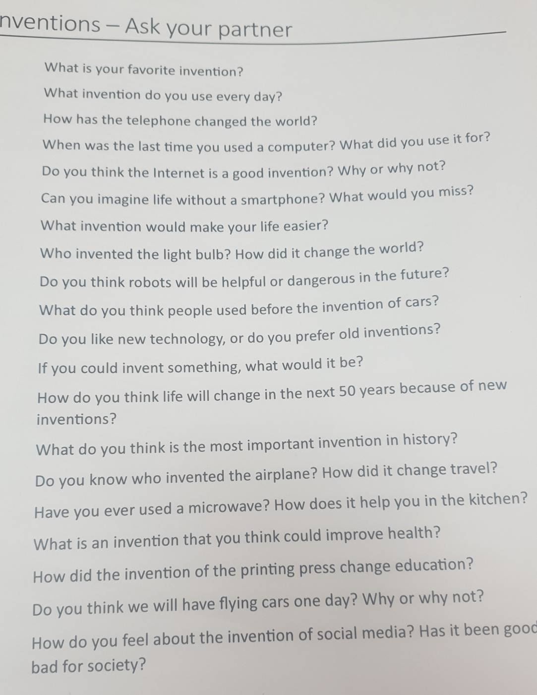 nventions - Ask your partner 
What is your favorite invention? 
What invention do you use every day? 
How has the telephone changed the world? 
When was the last time you used a computer? What did you use it for? 
Do you think the Internet is a good invention? Why or why not? 
Can you imagine life without a smartphone? What would you miss? 
What invention would make your life easier? 
Who invented the light bulb? How did it change the world? 
Do you think robots will be helpful or dangerous in the future? 
What do you think people used before the invention of cars? 
Do you like new technology, or do you prefer old inventions? 
If you could invent something, what would it be? 
How do you think life will change in the next 50 years because of new 
inventions? 
What do you think is the most important invention in history? 
Do you know who invented the airplane? How did it change travel? 
Have you ever used a microwave? How does it help you in the kitchen? 
What is an invention that you think could improve health? 
How did the invention of the printing press change education? 
Do you think we will have flying cars one day? Why or why not? 
How do you feel about the invention of social media? Has it been good 
bad for society?