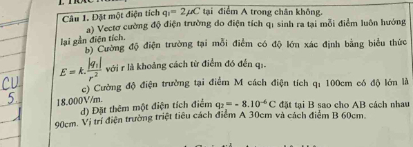 Đặt một điện tích q_1=2mu C tại điểm A trong chân không. 
a) Vectơ cường độ điện trường do điện tích qỉ sinh ra tại mỗi điểm luôn hướng 
lại gần điện tích. 
b) Cường độ điện trường tại mỗi điểm có độ lớn xác định bằng biểu thức
E=k.frac |q_1|r^2 với r là khoảng cách từ điểm đó đến qi. 
c) Cường độ điện trường tại điểm M cách điện tích qí 100cm có độ lớn là
18.000V/m. 
d) Đặt thêm một điện tích điểm q_2=-8.10^(-6)C đặt tại B sao cho AB cách nhau
90cm. Vị trí điện trường triệt tiêu cách điểm A 30cm và cách điểm B 60cm.