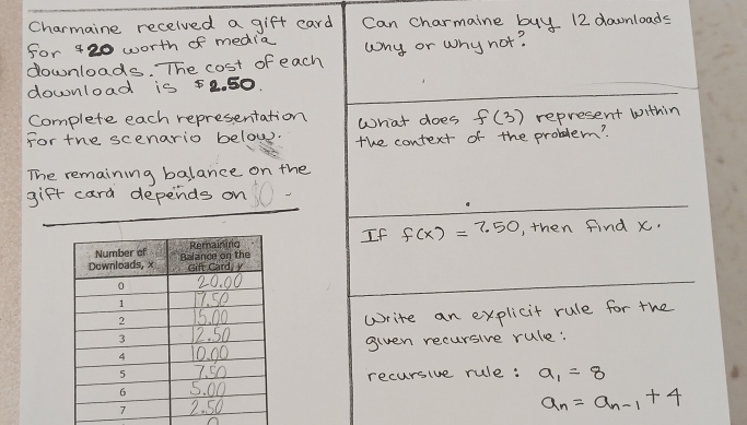 Charmaine recelved a gift card Can charmaine buy 12 downloads 
for 420 worth of media 
downloads. The cost of each wny or why not? 
download is 52. 50. 
Complete each representation What does f(3)
For the scenario belows. the context of the problem? represent within 
remaining balance on the 
gift card depends on 
If f(x)=7.50 , then find x. 
Write an explicit rule for the 
given recursive rule: 
recursive rule: a_1=8
a_n=a_n-1+4