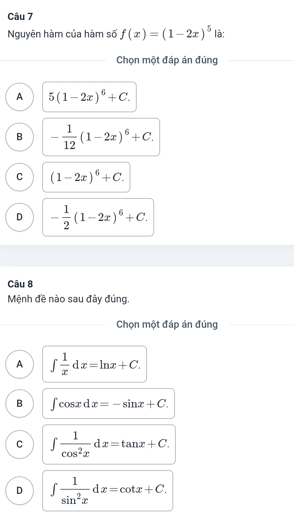 Nguyên hàm của hàm số f(x)=(1-2x)^5 là:
Chọn một đáp án đúng
A 5(1-2x)^6+C.
B - 1/12 (1-2x)^6+C.
C (1-2x)^6+C.
D - 1/2 (1-2x)^6+C. 
Câu 8
Mệnh đề nào sau đây đúng.
Chọn một đáp án đúng
A ∈t  1/x dx=ln x+C.
B ∈t cos xdx=-sin x+C.
C ∈t  1/cos^2x dx=tan x+C.
D ∈t  1/sin^2x dx=cot x+C.