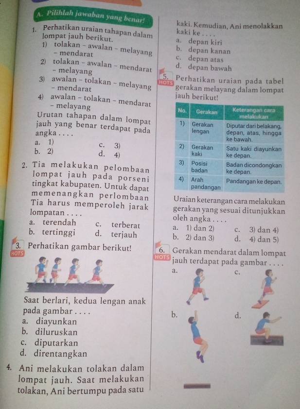 Pilihlah jawaban yang benar!
kaki. Kemudian, Ani menolakkan
kaki ke . . . .
1. Perhatikan uraian tahapan dalam a. depan kiri
lompat jauh berikut.
1) tolakan - awalan - melayang c. depan atas b. depan kanan
- mendarat
2) tolakan - awalan -mendarat d. depan bawah
- melayang 5. Perhatikan uraian pada tabel
HOTS
3) awalan - tolakan - melayang gerakan melayang dalam lompat
- mendarat jauh berikut!
4) awalan - tolakan- mendarat
- melayang 
Urutan tahapan dalam lompat 
jauh yang benar terdapat pada
angka . . . .
a. 1)
c. 3)
b. 2) d. 4) 
2. Tia melakukan pelombaan
lompat jauh pada porseni 
tingkat kabupaten. Untuk dapat
memenangkan perlombaan Uraian keterangan cara melakukan
Tia harus memperoleh jarak gerakan yang sesuai ditunjukkan
lompatan . . . . oleh angka . . . .
a. terendah c. terberat a. 1) dan 2) c. 3) dan 4)
b. tertinggi d. terjauh b. 2) dan 3) d. 4) dan 5)
3. Perhatikan gambar berikut! 6.  Gerakan mendarat dalam lompat
HOTS HOTS jauh terdapat pada gambar . . . .
a.
C.
Saat berlari, kedua lengan anak
pada gambar . . . .
b.
d.
a. diayunkan
b. diluruskan
c. diputarkan
d. direntangkan
4. Ani melakukan tolakan dalam
lompat jauh. Saat melakukan
tolakan, Ani bertumpu pada satu