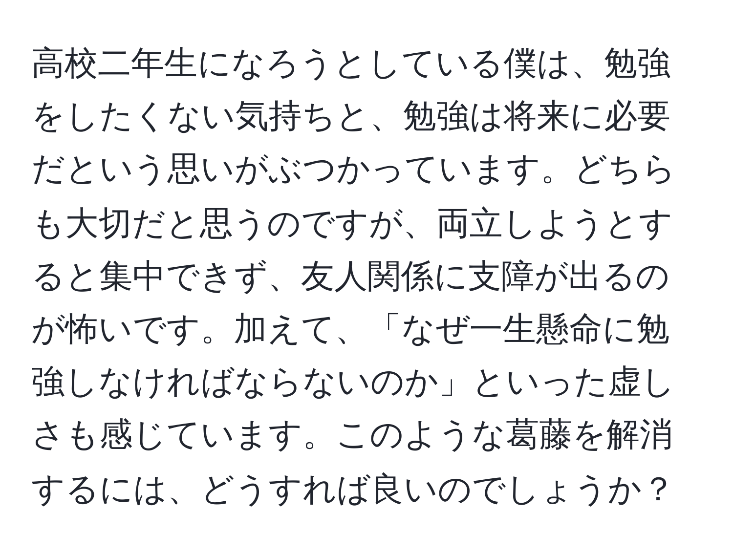 高校二年生になろうとしている僕は、勉強をしたくない気持ちと、勉強は将来に必要だという思いがぶつかっています。どちらも大切だと思うのですが、両立しようとすると集中できず、友人関係に支障が出るのが怖いです。加えて、「なぜ一生懸命に勉強しなければならないのか」といった虚しさも感じています。このような葛藤を解消するには、どうすれば良いのでしょうか？