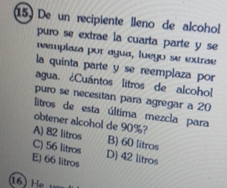 De un recipiente lleno de alcohol
puro se extrae la cuarta parte y se
remplaza por agua, luego se extrae
la quinta parte y se reemplaza por
agua. ¿Cuántos litros de alcohol
puro se necesitan para agregar a 20
litros de esta última mezcla para
obtener alcohol de 90%?
A) 82 litros B) 60 litros
C) 56 litros D) 42 litros
E) 66 litros