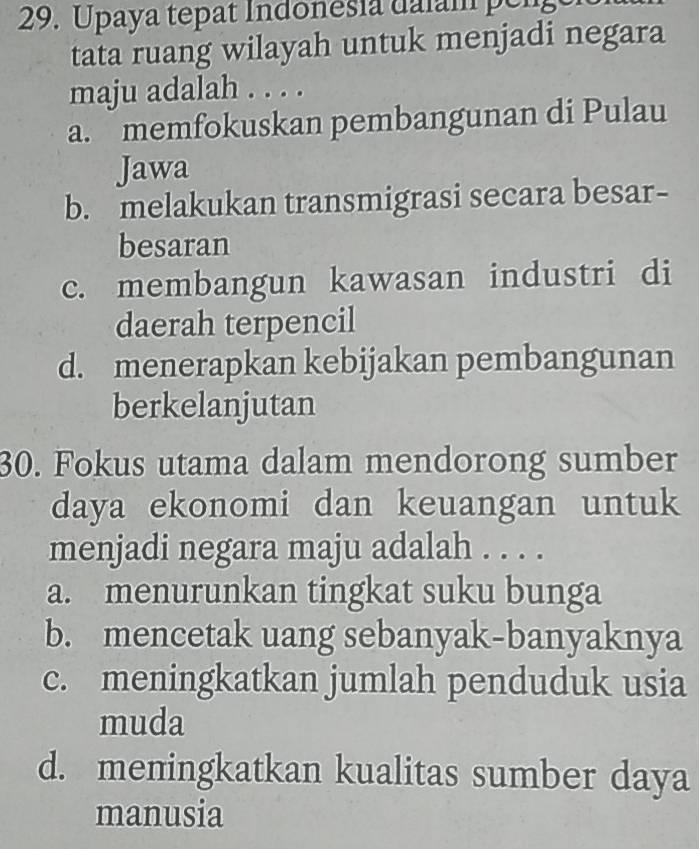 Upaya tepat Indonesia daiam peng
tata ruang wilayah untuk menjadi negara
maju adalah . . . .
a. memfokuskan pembangunan di Pulau
Jawa
b. melakukan transmigrasi secara besar-
besaran
c. membangun kawasan industri di
daerah terpencil
d. menerapkan kebijakan pembangunan
berkelanjutan
30. Fokus utama dalam mendorong sumber
daya ekonomi dan keuangan untuk
menjadi negara maju adalah . . . .
a. menurunkan tingkat suku bunga
b. mencetak uang sebanyak-banyaknya
c. meningkatkan jumlah penduduk usia
muda
d. meningkatkan kualitas sumber daya
manusia