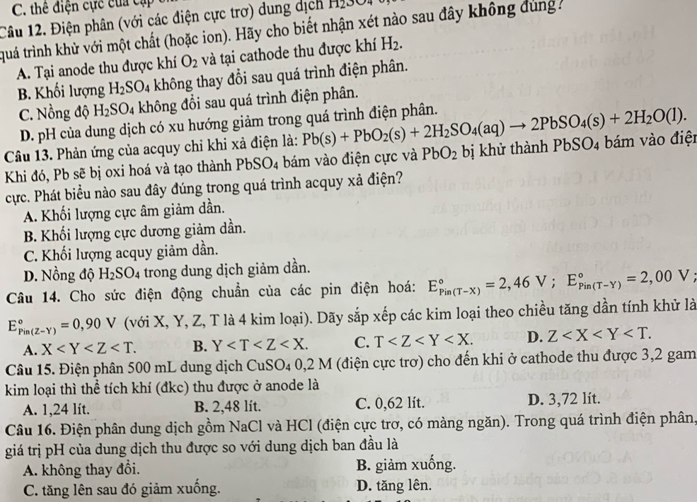 C. thê điện cực của cập
Câu 12. Điện phân (với các điện cực trơ) dung dịch Hi3O
tquá trình khử với một chất (hoặc ion). Hãy cho biết nhận xét nào sau đây không đùng
A. Tại anode thu được khí O_2 và tại cathode thu được khí H_2.
B. Khối lượng H_2SO_4 không thay đổi sau quá trình điện phân.
C. Nồng độ H_2SO_4 không đổi sau quá trình điện phân.
D. pH của dung dịch có xu hướng giảm trong quá trình điện phân.
Câu 13. Phản ứng của acquy chỉ khi xả điện là: Pb(s)+PbO_2(s)+2H_2SO_4(aq)to 2PbSO_4(s)+2H_2O(l).
Khi đó, Pb sẽ bị oxi hoá và tạo thành PbSO_4 :  bám vào điện cực và PbO_2 bị khử thành PbSO_4 1 bám vào điệt
cực. Phát biểu nào sau đây đúng trong quá trình acquy xả điện?
A. Khối lượng cực âm giảm dần.
B. Khối lượng cực dương giảm dần.
C. Khối lượng acquy giảm dần.
D. Nồng độ H_2SO_4 trong dung dịch giảm dần.
Câu 14. Cho sức điện động chuẩn của các pin điện hoá: E_(Pin(T-X))°=2,46V;E_(Pin(T-Y))°=2,00V
E_(Pin(Z-Y))°=0,90V (với X, Y, Z, T là 4 kim loại). Dãy sắp xếp các kim loại theo chiều tăng dần tính khử là
A. X B. Y C. T D. Z
Câu 15. Điện phân 500 mL dung dịch CuSO_40,2M (điện cực trơ) cho đến khi ở cathode thu được 3,2 gam
kim loại thì thể tích khí (đkc) thu được ở anode là
A. 1,24 lít. B. 2,48 lít. C. 0,62 lít. D. 3,72 lít.
Câu 16. Điện phân dung dịch gồm NaCl và HCl (điện cực trơ, có màng ngăn). Trong quá trình điện phân,
giá trị pH của dung dịch thu được so với dung dịch ban đầu là
A. không thay đổi. B. giảm xuống.
C. tăng lên sau đó giảm xuống. D. tăng lên.