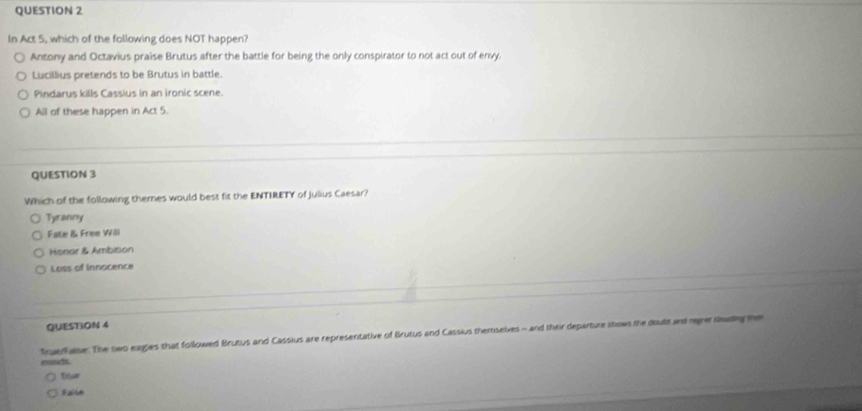 In Act 5, which of the following does NOT happen?
Antony and Octavius praise Brutus after the battle for being the only conspirator to not act out of envy.
Lucillius pretends to be Brutus in battle.
Pindarys kills Cassius in an ironic scene.
All of these happen in Act 5.
QUESTION 3
Which of the following theres would best fit the ENTIRETY of julius Caesar?
Tyranny
Fate & Free Wöl
Henar & Ambition
Loss of Innocence
QUESTION 4
Truerhase. The swo eagies that followed Brutus and Cassius are representative of Brutus and Cassius themselves - and their departure shows the doubt and reger dadng he
mnds
truar
Faite