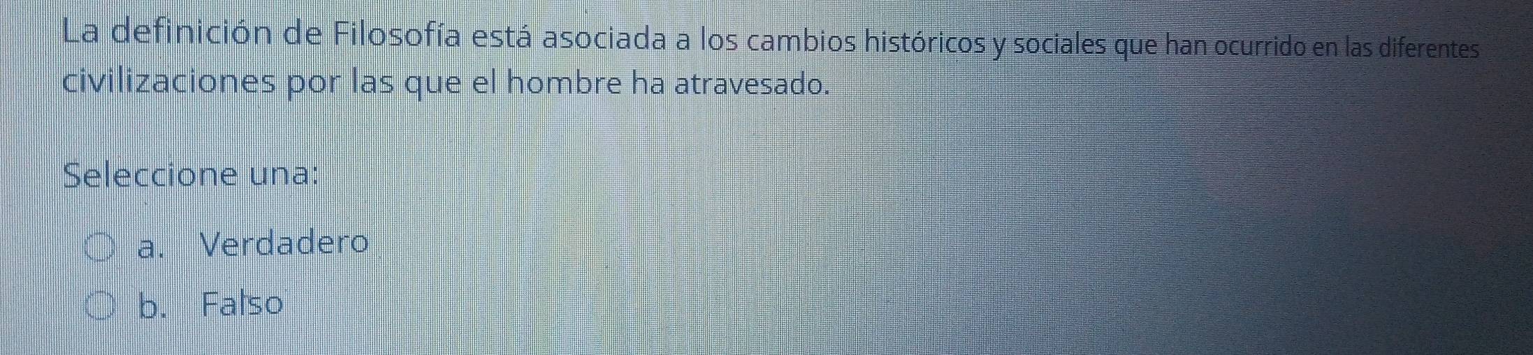 La definición de Filosofía está asociada a los cambios históricos y sociales que han ocurrido en las diferentes
civilizaciones por las que el hombre ha atravesado.
Seleccione una:
a. Verdadero
b. Falso