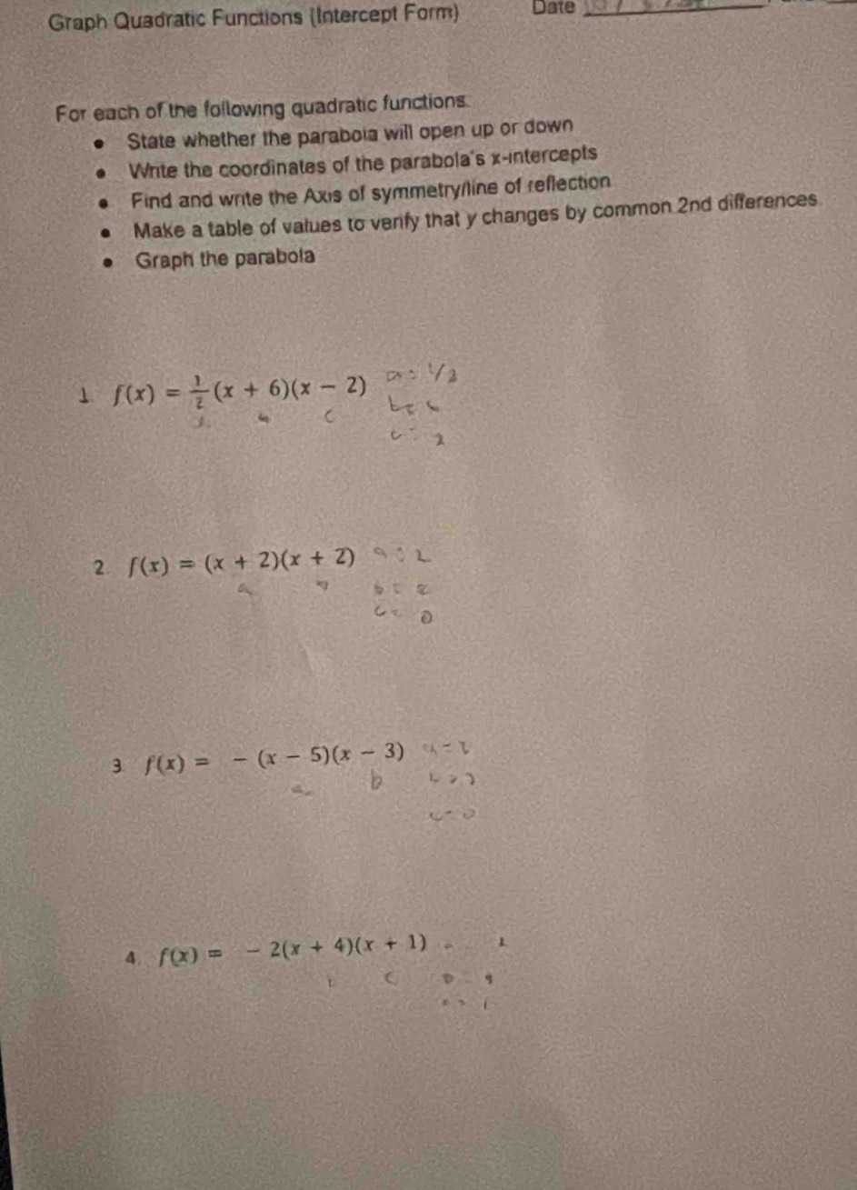 Graph Quadratic Functions (Intercept Form) Date_ 
For each of the following quadratic functions 
State whether the paraboia will open up or down 
Wite the coordinates of the parabola's x-intercepts 
Find and write the Axis of symmetry/line of reflection 
Make a table of values to venfy that y changes by common 2nd differences 
Graph the parabola 
1 f(x)= 1/2 (x+6)(x-2)
2. f(x)=(x+2)(x+2)
3 f(x)=-(x-5)(x-3)
4. f(x)=-2(x+4)(x+1)