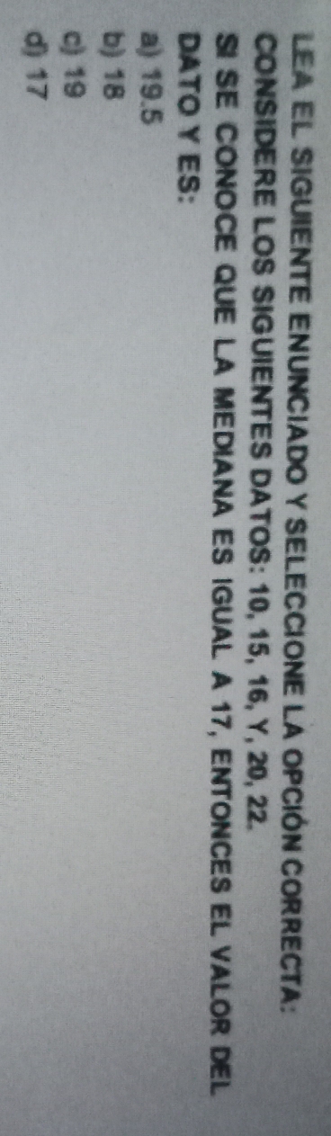 Lea el sigUiENTE ENUNcIado y SELECCIOne la opción CORRECta:
CONSIDERE LOS SIGUIENTES DATOS: 10, 15, 16, Y, 20, 22.
SI SE CONOCE QUE LA MeDiana ES iguAL A 17, ENtonCES el valor del
DATO Y ES:
a) 19.5
b) 18
c) 19
d) 17