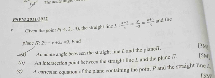 The acute angle b
PSPM 2011/2012
5. Given the point P(-4,2,-3) , the straight line L :  (x+2)/4 = y/-3 = (z+1)/5  and the
plane /7: 2x+y+2z=9. Find
(a) An acute angle between the straight line L and the plane /.
[3M]
(b) An intersection point between the straight line L and the plane Π. [5M]
(c) A cartesian equation of the plane containing the point P and the straight line L
[5M]