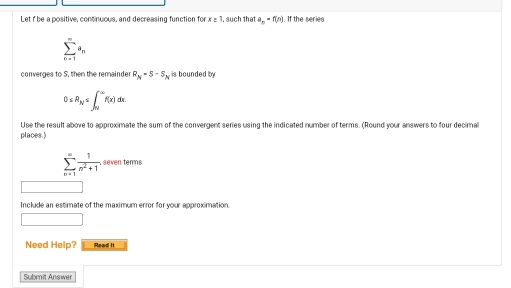 Let f be a positive, continuous, and decreasing function forx=1 , such thata_n=f(n). If the series
sumlimits _(n=1)^(∈fty)a_n
converges to S, then the remainder R_N=S-S_N , is bounded by
0≤ R_N≤ ∈t _N^((∈fty)f(x)dx. 
Use the result above to approximate the sum of the convergent series using the indicated number of terms. (Round your answers to four decimal 
places.)
sumlimits _(n=1)^(∈fty)frac 1)n^2+1,seventerms 
Include an estimate of the maximum error for your approximation. 
□ () 
Need Help? Read It 
Submit Answer