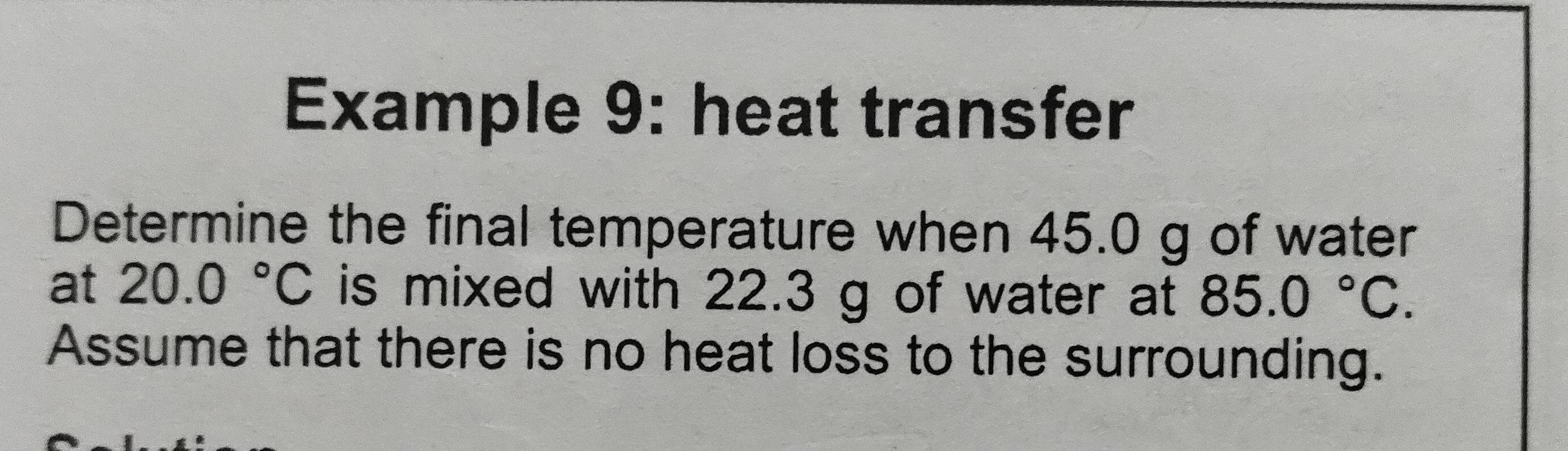 Example 9: heat transfer 
Determine the final temperature when 45.0 g of water 
at 20.0°C is mixed with 22.3 g of water at 85.0°C. 
Assume that there is no heat loss to the surrounding.