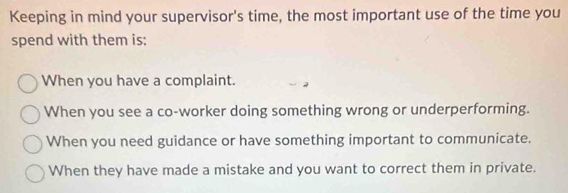 Keeping in mind your supervisor's time, the most important use of the time you
spend with them is:
When you have a complaint.
When you see a co-worker doing something wrong or underperforming.
When you need guidance or have something important to communicate.
When they have made a mistake and you want to correct them in private.