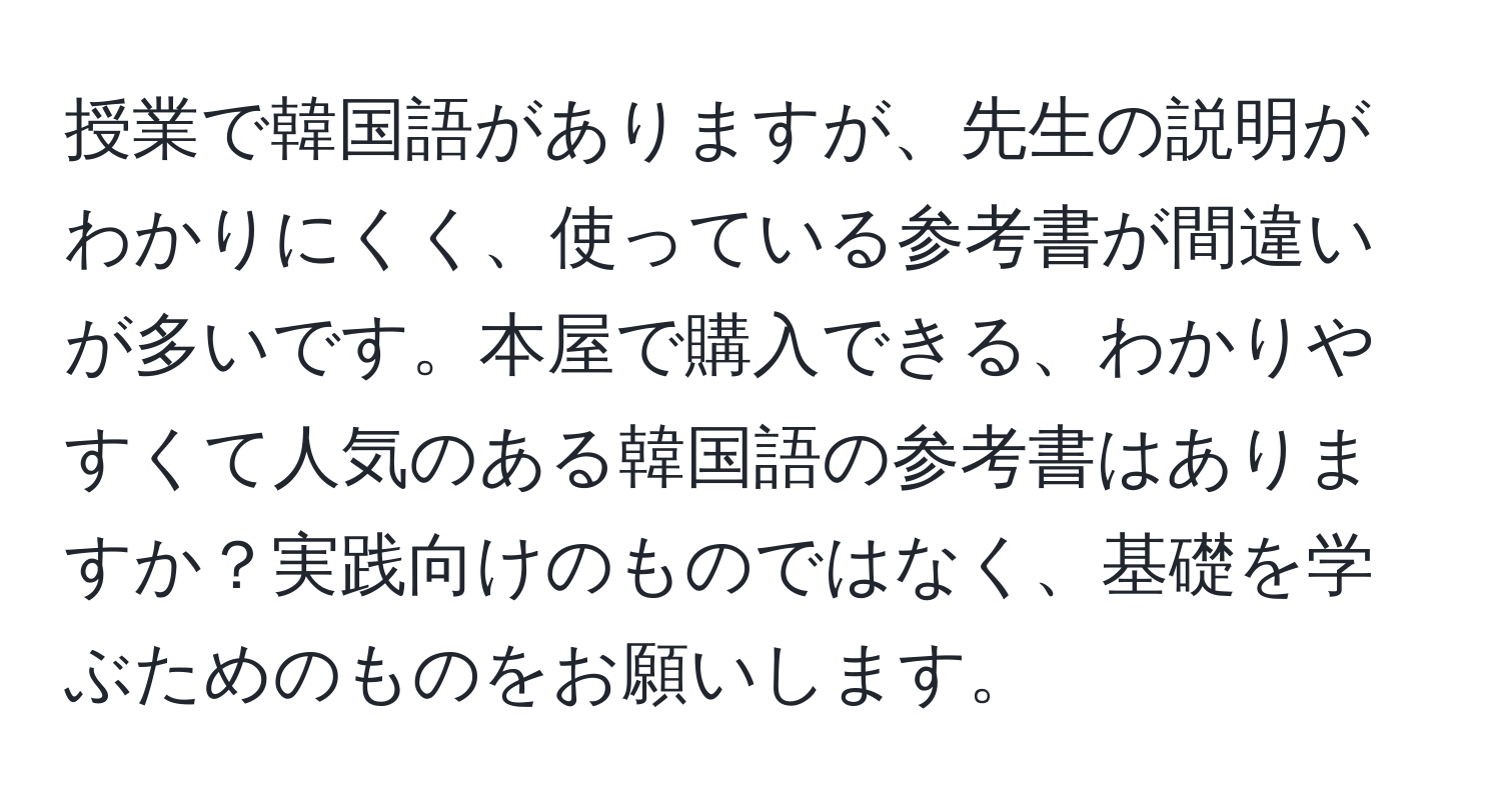 授業で韓国語がありますが、先生の説明がわかりにくく、使っている参考書が間違いが多いです。本屋で購入できる、わかりやすくて人気のある韓国語の参考書はありますか？実践向けのものではなく、基礎を学ぶためのものをお願いします。