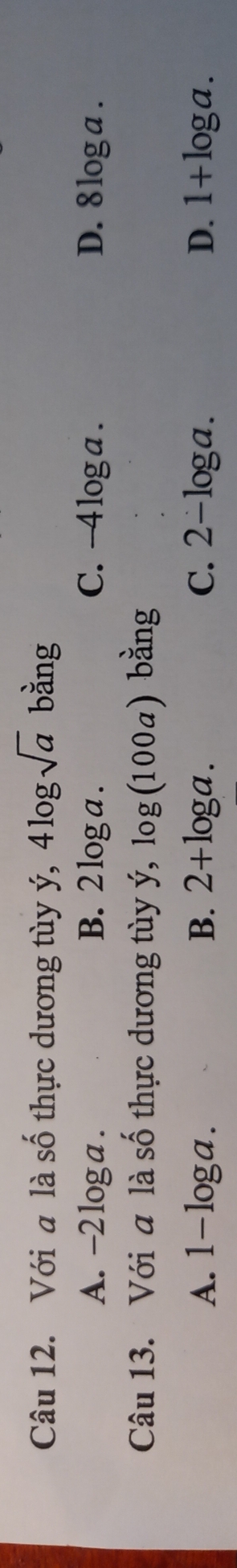 Với a là số thực dương tùy ý, 4log sqrt(a) bằng
A. -2 log a. B. 2 log a. C. -4loga. D. 8 log a.
Câu 13. Với a là số thực dương tùy ý, log (100a) bằng
A、 1-log a. B. 2+log a. C. 2-log a. D. 1+log a.