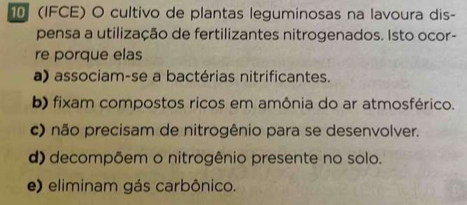 10 (IFCE) O cultivo de plantas leguminosas na lavoura dis-
pensa a utilização de fertilizantes nitrogenados. Isto ocor-
re porque elas
a) associam-se a bactérias nitrificantes.
b) fixam compostos ricos em amônia do ar atmosférico.
c) não precisam de nitrogênio para se desenvolver.
d) decompõem o nitrogênio presente no solo.
e) eliminam gás carbônico.