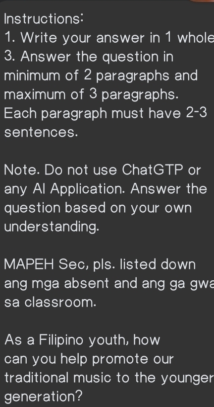 Instructions: 
1. Write your answer in 1 whole 
3. Answer the question in 
minimum of 2 paragraphs and 
maximum of 3 paragraphs. 
Each paragraph must have 2-3
sentences. 
Note. Do not use ChatGTP or 
any Al Application. Answer the 
question based on your own 
understanding. 
MAPEH Sec, pls. listed down 
ang mga absent and ang ga gwa 
sa classroom. 
As a Filipino youth, how 
can you help promote our 
traditional music to the younger 
generation?