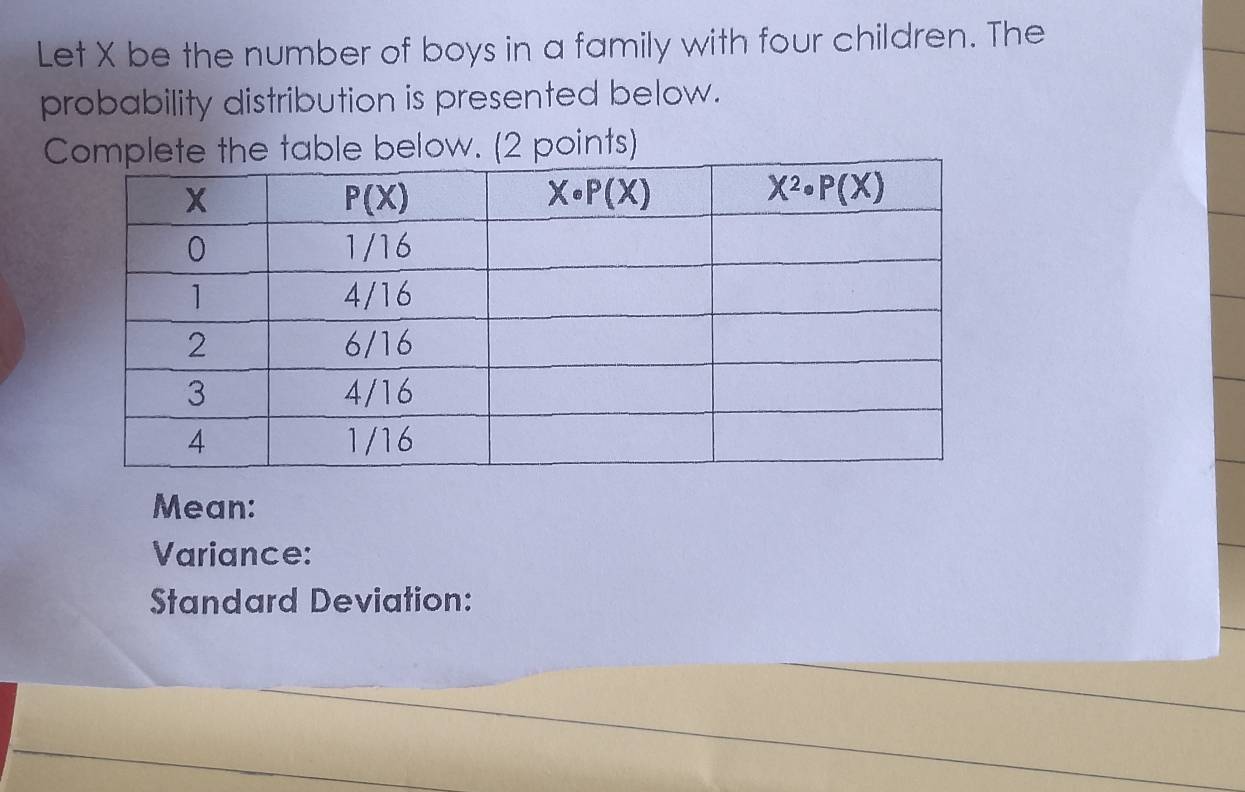 Let X be the number of boys in a family with four children. The
probability distribution is presented below.
C table below. (2 points)
Mean:
Variance:
Standard Deviation: