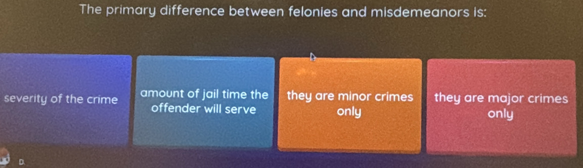 The primary difference between felonies and misdemeanors is:
severity of the crime amount of jail time the they are minor crimes they are major crimes
offender will serve only
only
D.