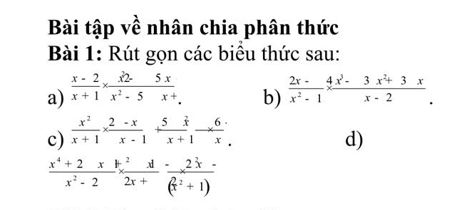 Bài tập về nhân chia phân thức 
Bài 1: Rút gọn các biểu thức sau: 
a)  (x-2)/x+1 *  (x^2-5x)/x^2-5x+.   (2x-)/x^2-1 *  (4x^3-3x^2+3x)/x-2 . 
b) 
c)  x^2/x+1 *  (2-x)/x-1 + 5x/x+1 - 6/x beginarrayr . .endarray
d)
 (x^4+2x)/x^2-2 ^2x+(x^22x+ 2x/(x^2+1) 