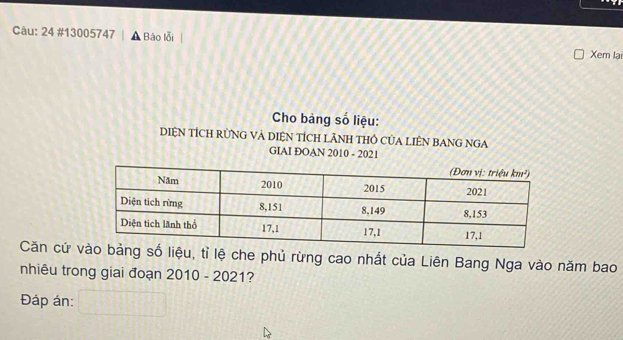 24 #13005747 Báo lỗi Xem lại 
Cho bảng số liệu: 
DIệN TÍCH RÜNG VÀ DIệN TÍCH LÃNH THỏ CủA LIÊN BANG NGA 
GIAI ĐOAN 2010 - 2021 
Căn cứ ệu, tỉ lệ che phủ rừng cao nhất của Liên Bang Nga vào năm bao 
nhiêu trong giai đoạn 2010 - 2021? 
Đáp án: