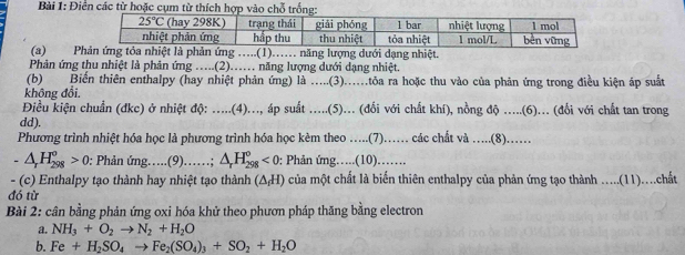 Điển các thoặc cụ
(a) Pg …...(1)…... năng lượng dưới dạng nhiệt.
Phản ứng thu nhiệt là phản ứng …..(2)…… năng lượng dưới dạng nhiệt.
(b) Biến thiên enthalpy (hay nhiệt phản ứng) là .....(3)....tôa ra hoặc thu vào của phản ứng trong điều kiện áp suất
không đổi,
Điều kiện chuẩn (đkc) ở nhiệt độ: .....(4)..., áp suất .....(5)... (đối với chất khí), nồng độ .....(6)... (đổi với chất tan trong
dd).
Phương trình nhiệt hóa học là phương trình hóa học kèm theo ...(7)…… các chất và ..(8).…
△ _rH_(298)^o>0 : Phản ứng…..(9)……; △ _rH_(298)°<0</tex> : Phản ứng….(10).…
- (c) Enthalpy tạo thành hay nhiệt tạo thành (△ _fH) của một chất là biến thiên enthalpy của phản ứng tạo thành ....(11)...chất
đó từ
Bài 2: cân bằng phản ứng oxi hóa khử theo phươn pháp thăng bằng electron
a. NH_3+O_2to N_2+H_2O
b. Fe+H_2SO_4to Fe_2(SO_4)_3+SO_2+H_2O