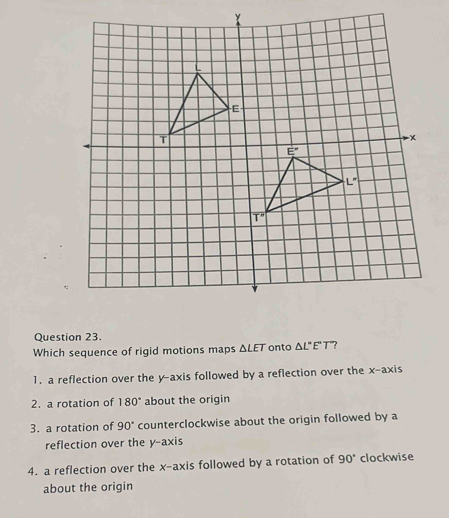 Which sequence of rigid motions maps △ LET onto △ L'prime E'prime T' ?
1. a reflection over the y-axis followed by a reflection over the x-axis
2. a rotation of 180° about the origin
3. a rotation of 90° counterclockwise about the origin followed by a
reflection over the y-axis
4. a reflection over the x-axis followed by a rotation of 90° clockwise
about the origin