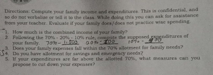 Directions: Compute your family income and expenditures. This is confidential, and 
so do not verbalize or tell it to the class. While doing this you can ask for assistance 
from your teacher. Evaluate if your family does/does not practice wise spending. 
1. How much is the combined income of your family? 
2. Following the 70% - 20% - 10% rule, compute the supposed expenditures of 
your family. _ 
3. Does your family expenses fall within the 70% allotment for family needs? 
4. Do you have allotment for savings and emergency needs? 
5. If your expenditures are far above the allotted 70%, what measures can you 
propose to cut down your expenses?