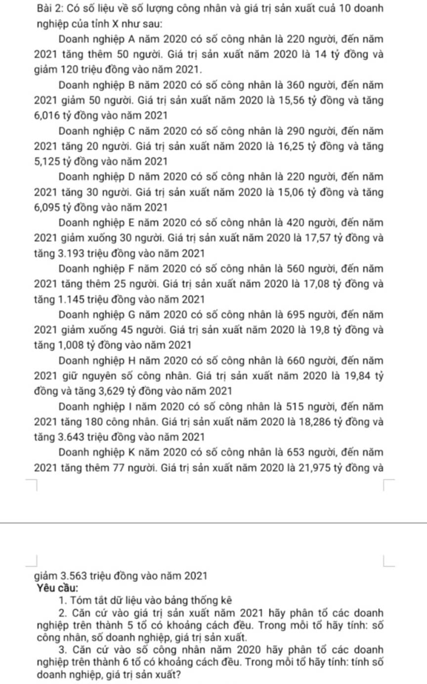 Có số liệu về số lượng công nhân và giá trị sản xuất cuả 10 doanh
nghiệp của tỉnh X như sau:
Doanh nghiệp A năm 2020 có số công nhân là 220 người, đến năm
2021 tăng thêm 50 người. Giá trị sản xuất năm 2020 là 14 tỷ đồng và
giám 120 triệu đồng vào năm 2021.
Doanh nghiệp B năm 2020 có số công nhân là 360 người, đến năm
2021 giảm 50 người. Giá trị sản xuất năm 2020 là 15,56 tỷ đồng và tăng
6,016 tỷ đồng vào năm 2021
Doanh nghiệp C năm 2020 có số công nhân là 290 người, đến năm
2021 tăng 20 người. Giá trị sản xuất năm 2020 là 16,25 tỷ đồng và tăng
5,125 tỷ đồng vào năm 2021
Doanh nghiệp D năm 2020 có số công nhân là 220 người, đến năm
2021 tăng 30 người. Giá trị sản xuất năm 2020 là 15,06 tỷ đồng và tăng
6,095 tỷ đồng vào năm 2021
Doanh nghiệp E năm 2020 có số công nhân là 420 người, đến năm
2021 giảm xuống 30 người. Giá trị sản xuất năm 2020 là 17,57 tỷ đồng và
tăng 3.193 triệu đồng vào năm 2021
Doanh nghiệp F năm 2020 có số công nhân là 560 người, đến năm
2021 tăng thêm 25 người. Giá trị sản xuất năm 2020 là 17,08 tỷ đồng và
tăng 1.145 triệu đồng vào năm 2021
Doanh nghiệp G năm 2020 có số công nhân là 695 người, đến năm
2021 giảm xuống 45 người. Giá trị sản xuất năm 2020 là 19,8 tỷ đồng và
tăng 1,008 tỷ đồng vào năm 2021
Doanh nghiệp H năm 2020 có số công nhân là 660 người, đến năm
2021 giữ nguyên số công nhân. Giá trị sản xuất năm 2020 là 19,84 tỷ
đồng và tăng 3,629 tỷ đồng vào năm 2021
Doanh nghiệp I năm 2020 có số công nhân là 515 người, đến năm
2021 tăng 180 công nhân. Giá trị sản xuất năm 2020 là 18,286 tỷ đồng và
tăng 3.643 triệu đồng vào năm 2021
Doanh nghiệp K năm 2020 có số công nhân là 653 người, đến năm
2021 tăng thêm 77 người. Giá trị sản xuất năm 2020 là 21,975 tỷ đồng và
giám 3.563 triệu đồng vào năm 2021
Yêu cầu:
1. Tóm tất dữ liệu vào bảng thống kê
2. Căn cứ vào giá trị sản xuất năm 2021 hãy phân tố các doanh
nghiệp trên thành 5 tố có khoảng cách đều. Trong mỗi tố hãy tính: số
công nhân, số doanh nghiệp, giá trị sản xuất.
3. Căn cứ vào số công nhân năm 2020 hãy phân tố các doanh
nghiệp trên thành 6 tố có khoảng cách đều. Trong mỗi tổ hãy tính: tính số
doanh nghiệp, giá trị sản xuất?