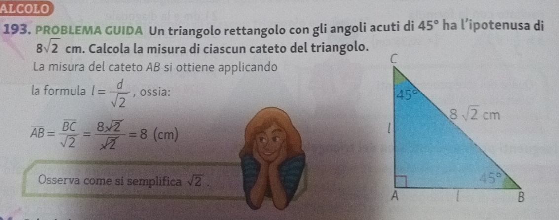 ALCOLO
193. PROBLEMA GUIDA Un triangolo rettangolo con gli angoli acuti di 45° ha l’ipotenusa di
8sqrt(2)cm. Calcola la misura di ciascun cateto del triangolo.
La misura del cateto AB si ottiene applicando
la formula l= d/sqrt(2)  , ossia:
overline AB=frac overline BCsqrt(2)= 8sqrt(2)/sqrt(2) =8(cm)
Osserva come si semplifica sqrt(2).