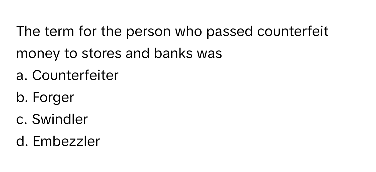 The term for the person who passed counterfeit money to stores and banks was
a. Counterfeiter
b. Forger
c. Swindler
d. Embezzler