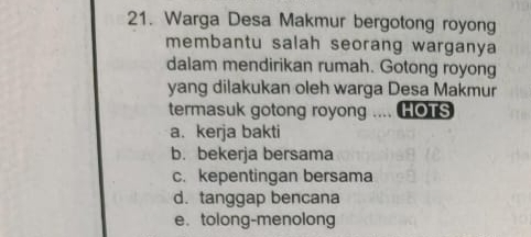 Warga Desa Makmur bergotong royong
membantu salah seorang warganya
dalam mendirikan rumah. Gotong royong
yang dilakukan oleh warga Desa Makmur
termasuk gotong royong .... HOTS
a. kerja bakti
b. bekerja bersama
c. kepentingan bersama
d. tanggap bencana
e. tolong-menolong