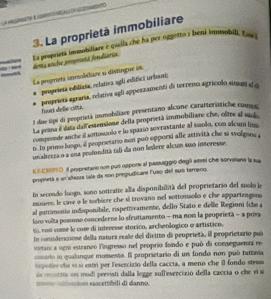 la prorriEt: à lorIt RéAll de GOdIMento
3. La proprietà immobiliare
mobiiare La proprietà immobiliare e quella che ha per oggetto j beni immobili. E sv a
o ?  b en deuts anche proprieta fondiária
i e tl 
La proprieta immobiliare si distingue in:
proprietà edilizia, relativa agli edifici urbani;
proprietá agraria, relativa aglí appezzamentí di terreno agrícolo situatí al cl
fuori delle città
1 due tipi di proprietà immobiliare presentano alcune caratterístiche comusi
La pruma é data dall'estensione della proprietà immobiliare che, oltre al suolo
comprende anche il sottosuolo e lo spazió sovrastante al suolo, con alcuni limi
t. In primo lungo, il proprietario non può opporsi alle attívità che si svolgono a
un'altezza o a una profonditá tali da non ledere alcun suo interesse.
EsEMP1O Il propretario non può opporsi al passaggio degli aerei che sorvolano la sus
propnetá a un'altezzá tale da non pregiudicare l'uso del suo terreno.
In secondo luogo, sono sottratte alla disponibilità del proprietario del suolo le
miniere, le cave o le torbiere che si trovano nel sottosuolo e che appartengono
al patrimonio indisponibile, rispettivamente, dello Stato e delle Regioní (che a
loro volta possono concederne lo sfruttamento - ma non la proprietà - a priva
ti), cosi come le cose di interesse storico, archeologico o artístico.
En considerazione della natura reale del diritto di proprietà, il proprietario puó
vietare a ogni estraneo l'ingresso nel proprio fondo e può di conseguenza re
cmiario in qualunque momento. Il proprietario di un fondo non può tuttavia
impedire che vi sí entri per l'esercizio della caccía, a meno che il fondo stessa
sia recintatia nei modi previsti dalla legge sull'esercizio della caccia o che vis
ravino coltivizion suscettibili di danno.