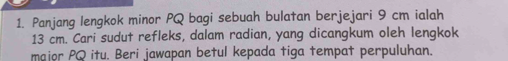 Panjang lengkok minor PQ bagi sebuah bulatan berjejari 9 cm ialah
13 cm. Cari sudut refleks, dalam radian, yang dicangkum oleh lengkok 
maior PQ itu. Beri jawapan betul kepada tiga tempat perpuluhan.