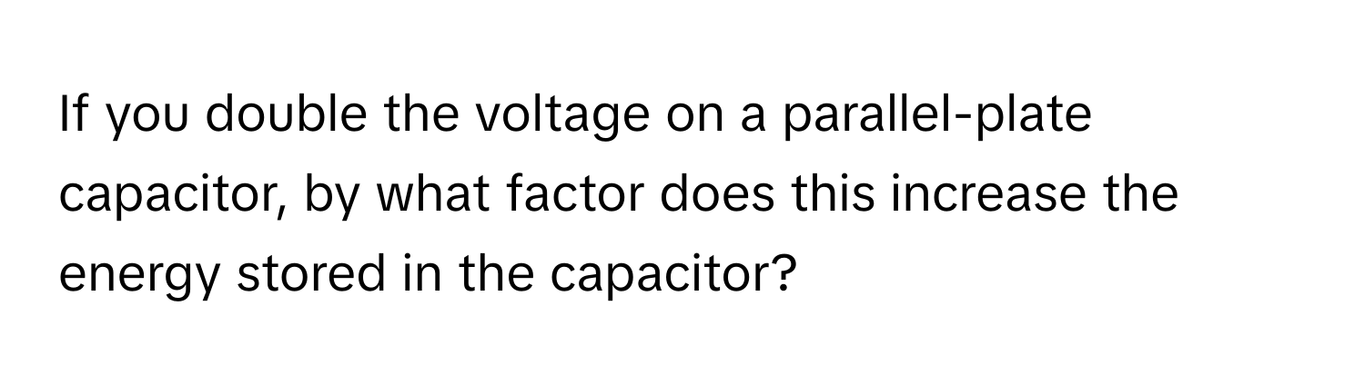 If you double the voltage on a parallel-plate capacitor, by what factor does this increase the energy stored in the capacitor?