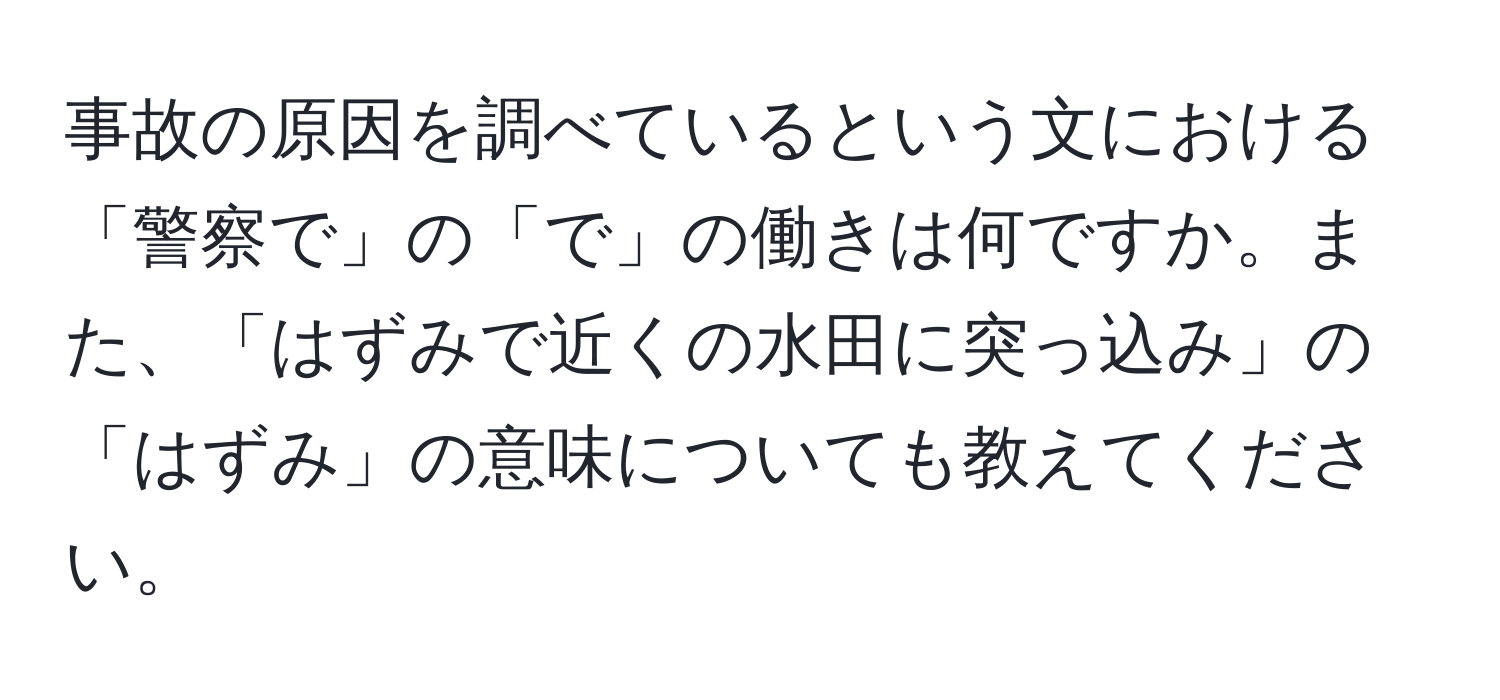 事故の原因を調べているという文における「警察で」の「で」の働きは何ですか。また、「はずみで近くの水田に突っ込み」の「はずみ」の意味についても教えてください。