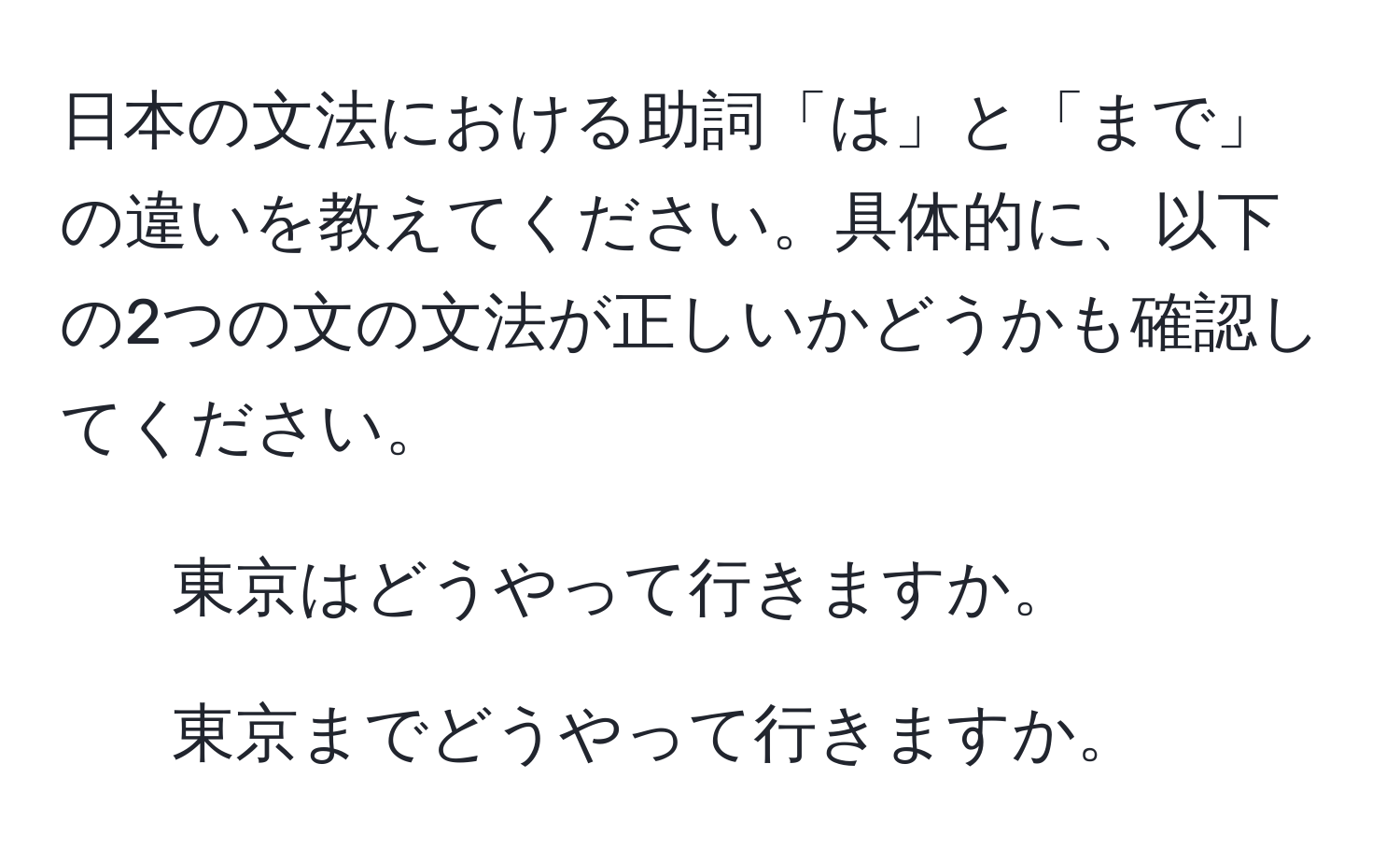 日本の文法における助詞「は」と「まで」の違いを教えてください。具体的に、以下の2つの文の文法が正しいかどうかも確認してください。  
1. 東京はどうやって行きますか。  
2. 東京までどうやって行きますか。