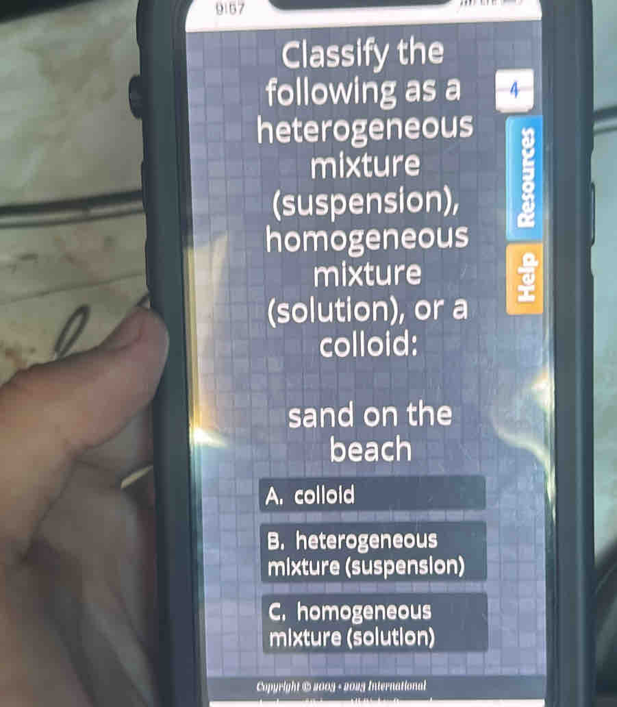 9157
Classify the
following as a 4
heterogeneous
mixture
(suspension),
a
homogeneous
mixture
(solution), or a
colloid:
sand on the
beach
A. colloid
B. heterogeneous
mixture (suspension)
C. homogeneous
mixture (solution)
Copyright # 2009 - 2025 International