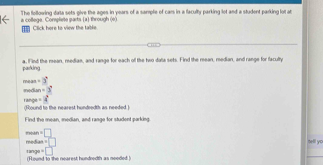 The following data sets give the ages in years of a sample of cars in a faculty parking lot and a student parking lot at 
a college. Complete parts (a) through (e). 
a Click here to view the table. 
a. Find the mean, median, and range for each of the two data sets. Find the mean, median, and range for faculty 
parking.
mean=3
median=3
range =4
(Round to the nearest hundredth as needed.) 
Find the mean, median, and range for student parking. 
mean =□
median =□ tell yo 
range =□
(Round to the nearest hundredth as needed.)