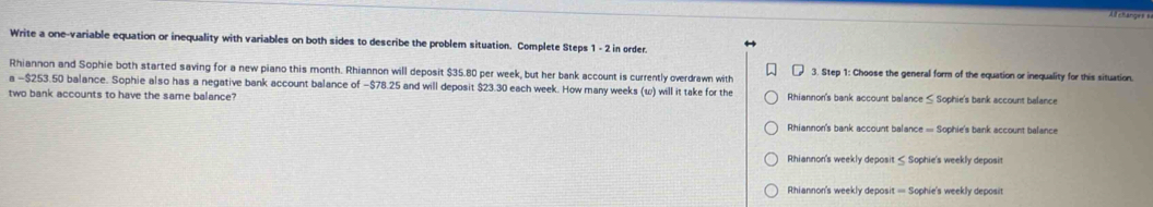 Write a one-variable equation or inequality with variables on both sides to describe the problem situation. Complete Steps 1 - 2 in order.
Rhiannon and Sophie both started saving for a new piano this month. Rhiannon will deposit $35.80 per week, but her bank account is currently overdrawn with 3. Step 1 : Choose the general form of the equation or inequality for this situation.
a -$253.50 balance. Sophie also has a negative bank account balance of −$78.25 and will deposit $23.30 each week. How many weeks (ω) will it take for the
two bank accounts to have the same balance? Rhiannon's bank account balance ≤ Sophie's bank account balance
Rhiannon's bank account balance = Sophie's bank account balance
Rhiannon's weekly deposit ≤ Sophie's weekly deposit
Rhiannon's weekly deposit = Sophie's weekly deposit