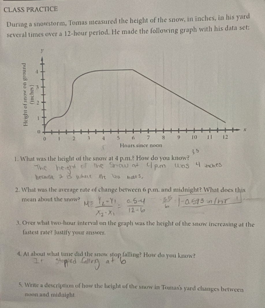 CLASS PRACTICE 
During a snowstorm, Tomas measured the height of the snow, in inches, in his yard 
several times over a 12-hour period. He made the following graph with his data set: 
J'
4
5 3
2
1
0
x
0 1 2 3 4 5 6 7 8 9 10 11 12
Hours since noon 
1. What was the height of the snow at 4 p.m.? How do you know? 
2. What was the average rate of change between 6 p.m. and midnight? What does this 
mean about the snow? 
3. Over what two-hour interval on the graph was the height of the snow increasing at the 
fastest rate? Justify your answer. 
4. At about what time did the snow stop falling? How do you know? 
5. Write a description of how the height of the snow in Tomas's yard changes between 
noon and midnight.