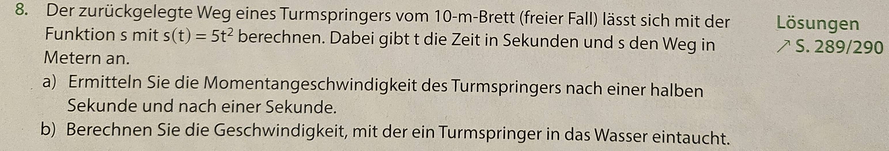 Der zurückgelegte Weg eines Turmspringers vom 10-m -Brett (freier Fall) lässt sich mit der Lösungen 
Funktion s mit s(t)=5t^2 berechnen. Dabei gibt t die Zeit in Sekunden und s den Weg in À S. 289/290
Metern an. 
a) Ermitteln Sie die Momentangeschwindigkeit des Turmspringers nach einer halben 
Sekunde und nach einer Sekunde. 
b) Berechnen Sie die Geschwindigkeit, mit der ein Turmspringer in das Wasser eintaucht.