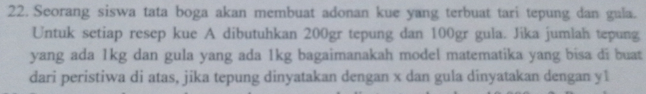 Seorang siswa tata boga akan membuat adonan kue yang terbuat tari tepung dan gula. 
Untuk setiap resep kue A dibutuhkan 200gr tepung dan 100gr gula. Jika jumlah tepung 
yang ada 1kg dan gula yang ada 1kg bagaimanakah model matematika yang bisa di buat 
dari peristiwa di atas, jika tepung dinyatakan dengan x dan gula dinyatakan dengan y1