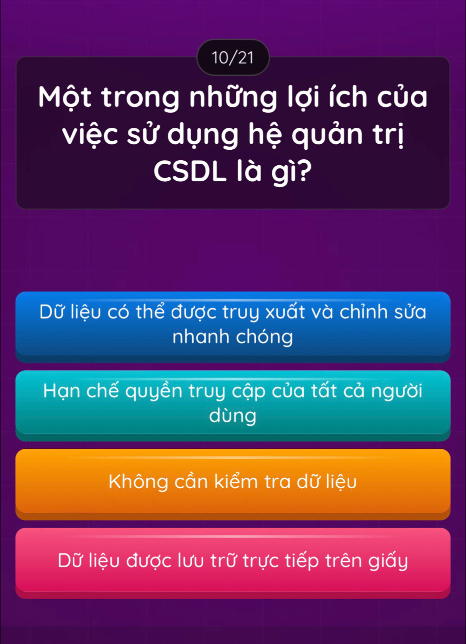 10/21
Một trong những lợi ích của
việc sử dụng hệ quản trị
CSDL là gì?
Dữ liệu có thể được truy xuất và chỉnh sửa
nhanh chóng
Hạn chế quyền truy cập của tất cả người
dùng
Không cần kiểm tra dữ liệu
Dữ liệu được lưu trữ trực tiếp trên giấy