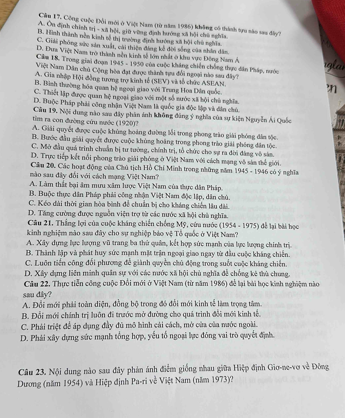 Công cuộc Đồi mới ở Việt Nam (từ năm 1986) không có thành tựu nào sau đây?
A. Ôn định chính trị - xã hội, giữ vững định hướng xã hội chủ nghĩa.
B. Hình thành nền kinh tế thị trường định hướng xã hội chủ nghĩa.
C. Giải phóng sức sản xuất, cải thiện đáng kể đời sống của nhân dân.
D. Đưa Việt Nam trở thành nền kinh tế lớn nhất ở khu vực Đông Nam Á rglai
Câu 18. Trong giai đoạn 1945 - 1950 của cuộc kháng chiến chống thực dân Pháp, nước
Việt Nam Dân chủ Cộng hòa đạt được thành tựu đối ngoại nào sau đây?
A. Gia nhập Hội đồng tương trợ kinh tế (SEV) và tổ chức ASEAN.
B. Bình thường hóa quan hệ ngoại giao với Trung Hoa Dân quốc.
n
C. Thiết lập được quan hệ ngoại giao với một số nước xã hội chủ nghĩa.
D. Buộc Pháp phải công nhận Việt Nam là quốc gia độc lập và dân chủ.
Câu 19. Nội dung nào sau đây phản ánh không đúng ý nghĩa của sự kiện Nguyễn Ái Quốc
tìm ra con đường cứu nước (1920)? 91
A. Giải quyết được cuộc khủng hoảng đường lối trong phong trào giải phóng dân tộc.
B. Bước đầu giải quyết được cuộc khủng hoảng trong phong trào giải phóng dân tộc.
C. Mờ đầu quá trình chuẩn bị tư tưởng, chính trị, tổ chức cho sự ra đời đảng vô sản.
D. Trực tiếp kết nối phong trào giải phóng ở Việt Nam với cách mạng vô sản thế giới.
Câu 20. Các hoạt động của Chủ tịch Hồ Chí Minh trong những năm 1945 - 1946 có ý nghĩa
nào sau đây đối với cách mạng Việt Nam?
A. Làm thất bại âm mưu xâm lược Việt Nam của thực dân Pháp.
B. Buộc thực dân Pháp phải công nhận Việt Nam độc lập, dân chủ.
C. Kéo dài thời gian hòa bình để chuẩn bị cho kháng chiến lâu dài.
D. Tăng cường được nguồn viện trợ từ các nước xã hội chủ nghĩa.
Câu 21. Thắng lợi của cuộc kháng chiến chống Mỹ, cứu nước (1954 - 1975) để lại bài học
kinh nghiệm nào sau đây cho sự nghiệp bảo vệ Tổ quốc ở Việt Nam?
A. Xây dựng lực lượng vũ trang ba thứ quân, kết hợp sức mạnh của lực lượng chính trị.
B. Thành lập và phát huy sức mạnh mặt trận ngoại giao ngay từ đầu cuộc kháng chiến.
C. Luôn tiến công đối phương để giành quyền chủ động trong suốt cuộc kháng chiến.
D. Xây dựng liên minh quân sự với các nước xã hội chủ nghĩa để chống kẻ thù chung.
Câu 22. Thực tiễn công cuộc Đồi mới ở Việt Nam (từ năm 1986) để lại bài học kinh nghiệm nào
sau đây?
A. Đổi mới phải toàn diện, đồng bộ trong đó đổi mới kinh tế làm trọng tâm.
B. Đổi mới chính trị luôn đi trước mở đường cho quá trình đổi mới kinh tế.
C. Phải triệt để áp dụng đầy đủ mô hình cải cách, mở cửa của nước ngoài.
D. Phải xây dựng sức mạnh tổng hợp, yếu tố ngoại lực đóng vai trò quyết định.
Câu 23. Nội dung nào sau đây phản ánh điểm giống nhau giữa Hiệp định Giơ-ne-vơ về Đông
Dương (năm 1954) và Hiệp định Pa-ri về Việt Nam (năm 1973)?