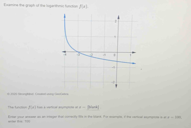 Examine the graph of the logarithmic function f(x). 
©2020 StrongMind. Created using GeoGebra 
The function f(x) has a vertical asymptote at x= [blank] . 
Enter your answer as an integer that correctly fills in the blank. For example, if the vertical asymptote is at z=100, 
enter this: 100