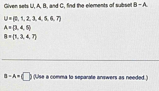 Given sets U, A, B, and C, find the elements of subset B-A
U= 0,1,2,3,4,5,6,7
A= 3,4,5
B= 1,3,4,7
B-A= □ (Use a comma to separate answers as needed.)