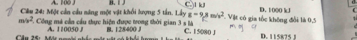 A. 100 J B. l J C. l kJ D. 1000 kJ
C
Câu 24: Một cần cầu nâng một vật khối lượng 5 tấn. Lấy g=9,8m/s^2 *. Vật có gia tốc không đổi là 0,5 t
m/s^2 F. Công mà cần cầu thực hiện được trong thời gian 3 s là
A. 110050 J B. 128400 J C. 15080 J
Câu 25: Một ngời nhấc một vật có khối lượng D. 115875 J