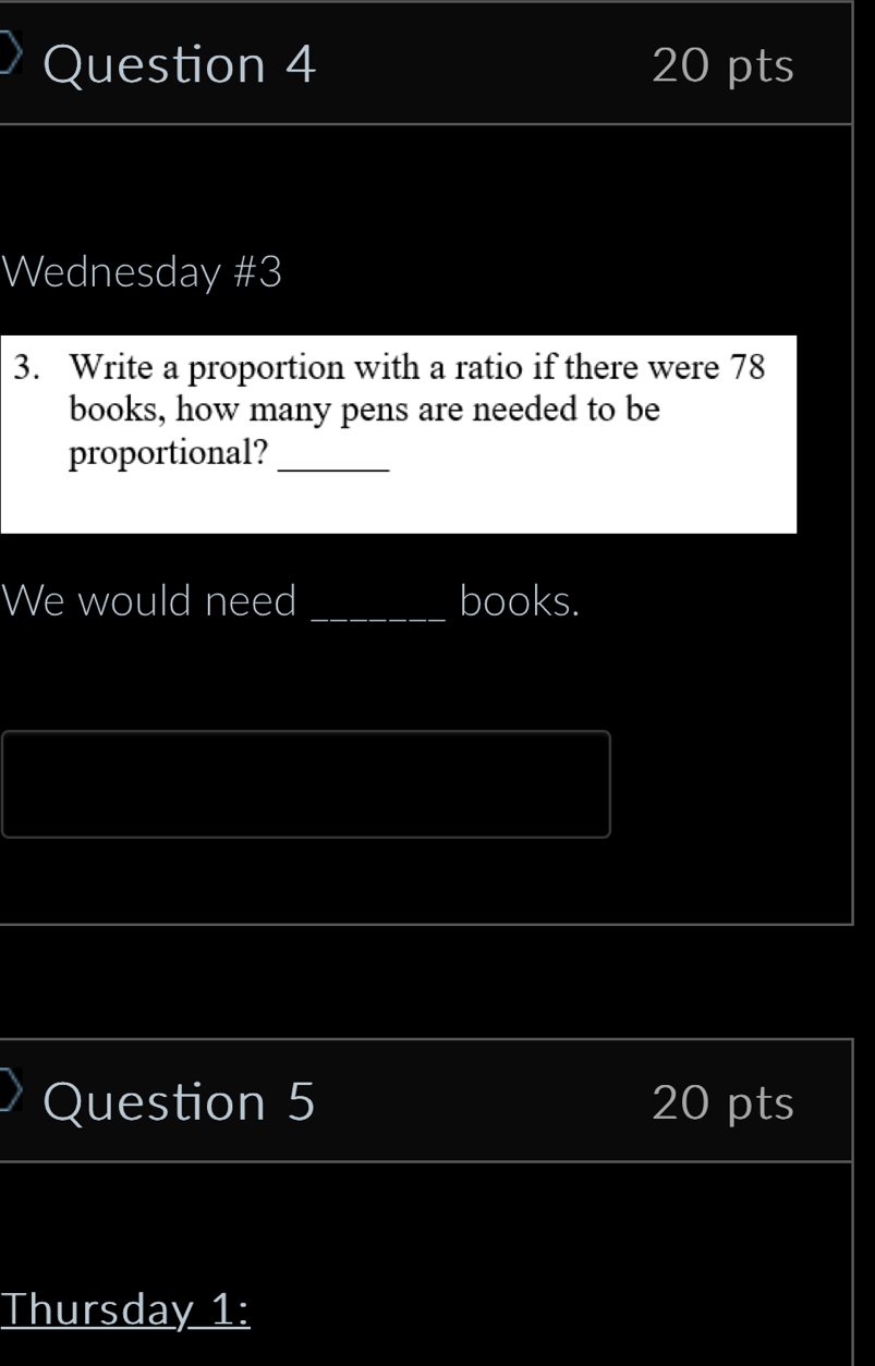 Wednesday #3 
3. Write a proportion with a ratio if there were 78
books, how many pens are needed to be 
proportional?_ 
We would need _books. 
Question 5 20 pts 
Thursday 1: